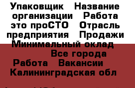 Упаковщик › Название организации ­ Работа-это проСТО › Отрасль предприятия ­ Продажи › Минимальный оклад ­ 23 500 - Все города Работа » Вакансии   . Калининградская обл.